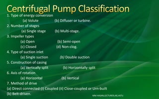MM HASAN,LECTURER,AIE,HSTU
1. Type of energy conversion
(a) Volute (b) Diffuser or turbine.
2. Number of stages
(a) Single stage (b) Multi-stage.
3. Impeller types
(a) Open (b) Semi-open
(c) Closed (d) Non-clog.
4. Type of suction inlet
(a) Single suction (b) Double suction
5. Construction of casing
(a) Vertically split (b) Horizontally split
6. Axis of rotation
(a) Horizontal (b) Vertical
7. Method of drive
(a) Direct connected (i) Coupled (ii) Close-coupled or Urn-built
(b) Belt-driven.
 