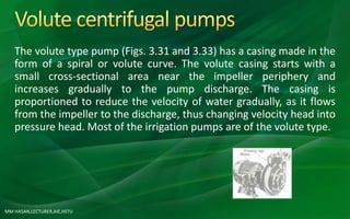 MM HASAN,LECTURER,AIE,HSTU
The volute type pump (Figs. 3.31 and 3.33) has a casing made in the
form of a spiral or volute curve. The volute casing starts with a
small cross-sectional area near the impeller periphery and
increases gradually to the pump discharge. The casing is
proportioned to reduce the velocity of water gradually, as it flows
from the impeller to the discharge, thus changing velocity head into
pressure head. Most of the irrigation pumps are of the volute type.
 