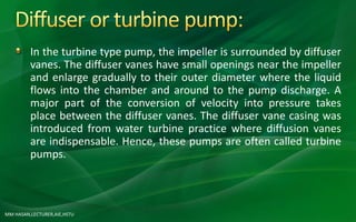 MM HASAN,LECTURER,AIE,HSTU
In the turbine type pump, the impeller is surrounded by diffuser
vanes. The diffuser vanes have small openings near the impeller
and enlarge gradually to their outer diameter where the liquid
flows into the chamber and around to the pump discharge. A
major part of the conversion of velocity into pressure takes
place between the diffuser vanes. The diffuser vane casing was
introduced from water turbine practice where diffusion vanes
are indispensable. Hence, these pumps are often called turbine
pumps.
 