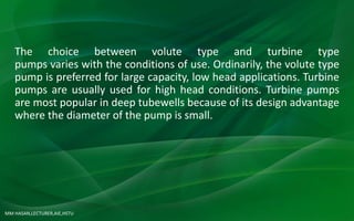 MM HASAN,LECTURER,AIE,HSTU
The choice between volute type and turbine type
pumps varies with the conditions of use. Ordinarily, the volute type
pump is preferred for large capacity, low head applications. Turbine
pumps are usually used for high head conditions. Turbine pumps
are most popular in deep tubewells because of its design advantage
where the diameter of the pump is small.
 