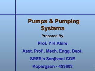 1
Pumps & PumpingPumps & Pumping
SystemsSystems
Prepared ByPrepared By
Prof. Y H AhireProf. Y H Ahire
Asst. Prof., Mech. Engg. Dept.Asst. Prof., Mech. Engg. Dept.
SRES’s Sanjivani COESRES’s Sanjivani COE
Kopargaon - 423603Kopargaon - 423603
 