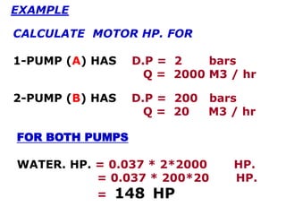 FOR BOTH PUMPS
WATER. HP. = 0.037 * 2*2000 HP.
= 0.037 * 200*20 HP.
= 148 HP
EXAMPLE
CALCULATE MOTOR HP. FOR
1-PUMP (A) HAS D.P = 2 bars
Q = 2000 M3 / hr
2-PUMP (B) HAS D.P = 200 bars
Q = 20 M3 / hr
 