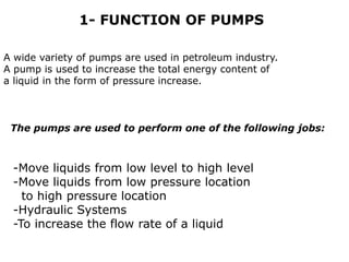 A wide variety of pumps are used in petroleum industry.
A pump is used to increase the total energy content of
a liquid in the form of pressure increase.
-Move liquids from low level to high level
-Move liquids from low pressure location
to high pressure location
-Hydraulic Systems
-To increase the flow rate of a liquid
1- FUNCTION OF PUMPS
The pumps are used to perform one of the following jobs:
 