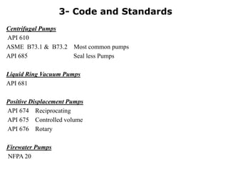 Centrifugal Pumps
API 610
ASME B73.1 & B73.2 Most common pumps
API 685 Seal less Pumps
Liquid Ring Vacuum Pumps
API 681
Positive Displacement Pumps
API 674 Reciprocating
API 675 Controlled volume
API 676 Rotary
Firewater Pumps
NFPA 20
3- Code and Standards
 