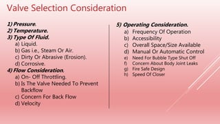 Valve Selection Consideration
1) Pressure.
2) Temperature.
3) Type Of Fluid.
a) Liquid.
b) Gas i.e., Steam Or Air.
c) Dirty Or Abrasive (Erosion).
d) Corrosive.
4) Flow Consideration.
a) On- Off Throttling.
b) Is The Valve Needed To Prevent
Backflow
c) Concern For Back Flow
d) Velocity
5) Operating Consideration.
a) Frequency Of Operation
b) Accessibility
c) Overall Space/Size Available
d) Manual Or Automatic Control
e) Need For Bubble Type Shut Off
f) Concern About Body Joint Leaks
g) Fire Safe Design
h) Speed Of Closer
 