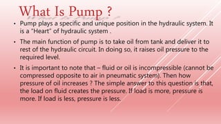 • Pump plays a specific and unique position in the hydraulic system. It
is a “Heart” of hydraulic system .
• The main function of pump is to take oil from tank and deliver it to
rest of the hydraulic circuit. In doing so, it raises oil pressure to the
required level.
• It is important to note that – fluid or oil is incompressible (cannot be
compressed opposite to air in pneumatic system). Then how
pressure of oil increases ? The simple answer to this question is that,
the load on fluid creates the pressure. If load is more, pressure is
more. If load is less, pressure is less.
What Is Pump ?
 