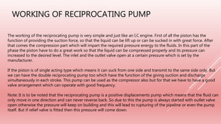 WORKING OF RECIPROCATING PUMP
The working of the reciprocating pump is very simple and just like an I.C engine. First of all the piston has the
function of providing the suction force, so that the liquid can be lift up or can be sucked in with great force. After
that comes the compression part which will impart the required pressure energy to the fluids. In this part of the
phase the piston have to do a great work so that the liquid can be compressed properly and its pressure can
increased to the desired level. The inlet and the outlet valve open at a certain pressure which is set by the
manufacturer.
If the piston is of single acting type which means it can suck from one side and transmit to the same side only. But
we can have the double reciprocating pump too which have the function of the giving suction and discharge
simultaneously in each stroke. This pump can be used as the compressor also but for that we have to have a good
valve arrangement which can operate with good frequency.
Note: It is to be noted that the reciprocating pump is a positive displacements pump which means that the fluid can
only move in one direction and can never reverse back. So due to this the pump is always started with outlet valve
open otherwise the pressure will keep on building and this will lead to rupturing of the pipeline or even the pump
itself. But if relief valve is fitted then this pressure will come down.
 