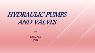 HYDRAULIC PUMPS
AND VALVES
BY
SANGAM
JAIN
 