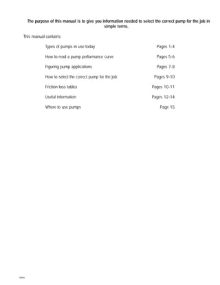The purpose of this manual is to give you information needed to select the correct pump for the job in
simple terms.
This manual contains:
Types of pumps in use today Pages 1-4
How to read a pump performance curve Pages 5-6
Figuring pump applications Pages 7-8
How to select the correct pump for the job Pages 9-10
Friction loss tables Pages 10-11
Useful information Pages 12-14
Where to use pumps Page 15
Index
 
