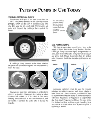 STANDARD CENTRIFUGAL PUMPS
The simplest of all types, it has been in use since the
1700’s. This pump operates on the centrifugal force
principle, which can be seen in operation every time
you drive your car on a wet road. The tire picks up
water and throws it by centrifugal force against the
fender.
A centrifugal pump operates on the same principle
except the tire is called an impeller and it has blades to
move the water.
However, we can’t have water going in all directions
at once, so we direct it by means of a casing, or volute
(pronounced va-loot) as it is called in the pump
industry. The volute acts in the same manner as your
car fender; it controls the water after it leaves the
impeller.
SELF-PRIMING PUMPS
This type of pump does a good job as long as the
supply of liquid ﬂows to the pump. Put the “Standard
Centrifugal Pump” above the liquid, and problems can
arise, as it does not have the ability to create a vacuum
and prime itself. Should it pump the hole dry and air
enter the pump, it will stop pumping and become air-
bound.
Accessory equipment must be used to evacuate
entrained air within the pump, such as an eductor, a
hand primer, etc. On construction jobs there is a need
for a pump which has the ability to prime itself repeat-
edly, since the purpose of the pump is to keep the hole
dry. As a result, the pump must lower the water below
the strainer inlet time and time again, handling large
amounts of air at the same time. A pump capable of
repriming is a must.
Page 1
TYPES OF PUMPS IN USE TODAY
AIR
PUMPING AIR-BOUND
This AMT high head
centrifugal pump is
ideal for chemical
processing, liquid
transfer, heating and
cooling and
sprinkler/ﬁre protection
systems.
 