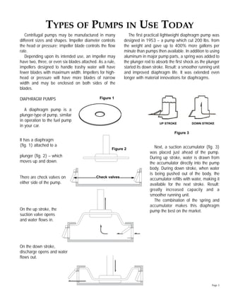 Centrifugal pumps may be manufactured in many
different sizes and shapes. Impeller diameter controls
the head or pressure; impeller blade controls the ﬂow
rate.
Depending upon its intended use, an impeller may
have two, three, or even six blades attached. As a rule,
impellers designed to handle trashy water will have
fewer blades with maximum width. Impellers for high-
head or pressure will have more blades of narrow
width and may be enclosed on both sides of the
blades.
DIAPHRAGM PUMPS
A diaphragm pump is a
plunger-type of pump, similar
in operation to the fuel pump
in your car.
It has a diaphragm
(ﬁg. 1) attached to a
plunger (ﬁg. 2) – which
moves up and down.
There are check valves on
either side of the pump.
On the up stroke, the
suction valve opens
and water ﬂows in.
On the down stroke,
discharge opens and water
ﬂows out.
The ﬁrst practical lightweight diaphragm pump was
designed in 1953 – a pump which cut 200 lbs. from
the weight and gave up to 400% more gallons per
minute than pumps then available. In addition to using
aluminum in major pump parts, a spring was added to
the plunger rod to absorb the ﬁrst shock as the plunger
started its down stroke. Result: a smoother running unit
and improved diaphragm life. It was extended even
longer with material innovations for diaphragms.
Next, a suction accumulator (ﬁg. 3)
was placed just ahead of the pump.
During up stroke, water is drawn from
the accumulator directly into the pump
body. During down stroke, when water
is being pushed out of the body, the
accumulator reﬁlls with water, making it
available for the next stroke. Result:
greatly increased capacity and a
smoother running unit.
The combination of the spring and
accumulator makes this diaphragm
pump the best on the market.
Page 3
TYPES OF PUMPS IN USE TODAY
Figure 3
UP STROKE DOWN STROKE
Figure 1
Figure 2
Check valves
 