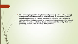  The priming is positive displacement pumps (reciprocating pump)
is required only at the time of first starting. In this case priming
means filling liquid in casing and aim to diminish the clearance
volume. After first priming, it creates necessary vacuum for a total
lift without further priming. It can be removed the air by their own
pumping action. This is called Self priming.
 