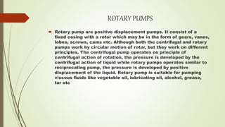 ROTARY PUMPS
 Rotary pump are positive displacement pumps. It consist of a
fixed casing with a rotor which may be in the form of gears, vanes,
lobes, screws, cams etc. Although both the centrifugal and rotary
pumps work by circular motion of rotor, but they work on different
principles. The centrifugal pump operates on principle of
centrifugal action of rotation, the pressure is developed by the
centrifugal action of liquid while rotary pumps operates similar to
reciprocating pump, the pressure is developed by positive
displacement of the liquid. Rotary pump is suitable for pumping
viscous fluids like vegetable oil, lubricating oil, alcohol, grease,
tar etc
 