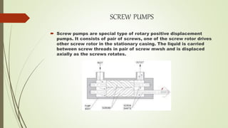 SCREW PUMPS
 Screw pumps are special type of rotary positive displacement
pumps. It consists of pair of screws, one of the screw rotor drives
other screw rotor in the stationary casing. The liquid is carried
between screw threads in pair of screw mwsh and is displaced
axially as the screws rotates.
 