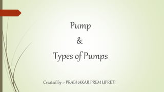 Pump
&
Types of Pumps
Created by :- PRABHAKAR PREM UPRETI
 