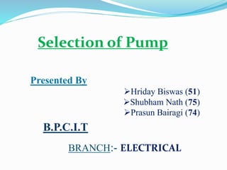 Presented By
Hriday Biswas (51)
Shubham Nath (75)
Prasun Bairagi (74)
B.P.C.I.T
BRANCH:- ELECTRICAL
Selection of Pump
 