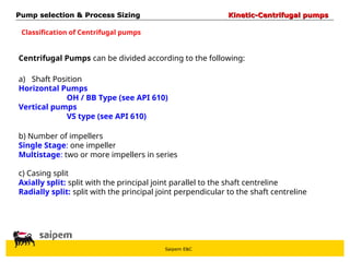 Saipem E&C
Centrifugal Pumps can be divided according to the following:
a) Shaft Position
Horizontal Pumps
OH / BB Type (see API 610)
Vertical pumps
VS type (see API 610)
b) Number of impellers
Single Stage: one impeller
Multistage: two or more impellers in series
c) Casing split
Axially split: split with the principal joint parallel to the shaft centreline
Radially split: split with the principal joint perpendicular to the shaft centreline
Pump selection & Process Sizing
Pump selection & Process Sizing Kinetic-Centrifugal pumps
Kinetic-Centrifugal pumps
Classification of Centrifugal pumps
 
