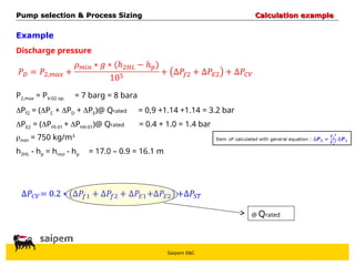 Saipem E&C
Example
Discharge pressure
P2,max = PV-02 op.
Pf2 = (PC + PD + PE)@ Qrated
PE2 = (PFE-01 + PHX-01)@ Qrated
min = 750 kg/m3
h2HL - hp = hnoz - hp
@ Qrated
Pump selection & Process Sizing
Pump selection & Process Sizing Calculation example
Calculation example
= 7 barg = 8 bara
= 0,9 +1.14 +1.14 = 3.2 bar
= 0.4 + 1.0 = 1.4 bar
= 17.0 – 0.9 = 16.1 m
 