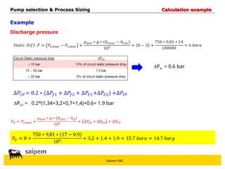Saipem E&C
Example
Discharge pressure
Pst = 0.6 bar
PCV =
Pump selection & Process Sizing
Pump selection & Process Sizing Calculation example
Calculation example
0.2*(1,34+3,2+0,7+1,4)+0.6= 1.9 bar
 