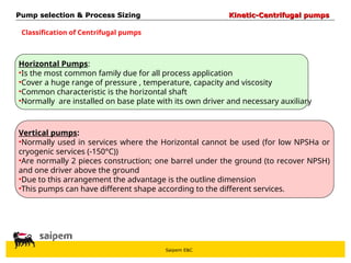 Saipem E&C
Classification of Centrifugal pumps
Vertical pumps:
•Normally used in services where the Horizontal cannot be used (for low NPSHa or
cryogenic services (-150°C))
•Are normally 2 pieces construction; one barrel under the ground (to recover NPSH)
and one driver above the ground
•Due to this arrangement the advantage is the outline dimension
•This pumps can have different shape according to the different services.
Pump selection & Process Sizing
Pump selection & Process Sizing Kinetic-Centrifugal pumps
Kinetic-Centrifugal pumps
Horizontal Pumps:
•Is the most common family due for all process application
•Cover a huge range of pressure , temperature, capacity and viscosity
•Common characteristic is the horizontal shaft
•Normally are installed on base plate with its own driver and necessary auxiliary
 