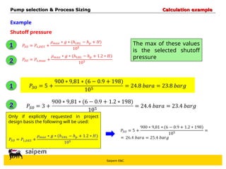 Saipem E&C
Example
Shutoff pressure
The max of these values
is the selected shutoff
pressure
Only if explicitly requested in project
design basis the following will be used:
Pump selection & Process Sizing
Pump selection & Process Sizing Calculation example
Calculation example
 