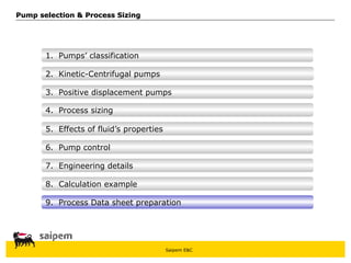 Saipem E&C
8. Calculation example
7. Engineering details
6. Pump control
5. Effects of fluid’s properties
4. Process sizing
3. Positive displacement pumps
Pump selection & Process Sizing
Pump selection & Process Sizing
2. Kinetic-Centrifugal pumps
1. Pumps’ classification
9. Process Data sheet preparation
 