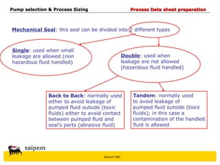 Saipem E&C
Mechanical Seal: this seal can be divided into 2 different types
Single: used when small
leakage are allowed (non
hazardous fluid handled)
Double: used when
leakage are not allowed
(hazardous fluid handled)
Back to Back: normally used
either to avoid leakage of
pumped fluid outside (toxic
fluids) either to avoid contact
between pumped fluid and
seal’s parts (abrasive fluid)
Tandem: normally used
to avoid leakage of
pumped fluid outside (toxic
fluids); in this case a
contamination of the handled
fluid is allowed
Pump selection & Process Sizing
Pump selection & Process Sizing Process Data sheet preparation
Process Data sheet preparation
 