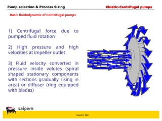 Saipem E&C
Basic fluidodynamic of Centrifugal pumps
1) Centrifugal force due to
pumped fluid rotation
2) High pressure and high
velocities at impeller outlet
3) Fluid velocity converted in
pressure inside volutes (spiral
shaped stationary components
with sections gradually rising in
area) or diffuser (ring equipped
with blades)
Pump selection & Process Sizing
Pump selection & Process Sizing Kinetic-Centrifugal pumps
Kinetic-Centrifugal pumps
 