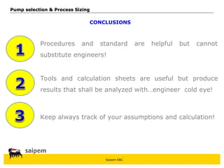 Saipem E&C
CONCLUSIONS
Keep always track of your assumptions and calculation!
Procedures and standard are helpful but cannot
substitute engineers!
Tools and calculation sheets are useful but produce
results that shall be analyzed with…engineer cold eye!
Pump selection & Process Sizing
Pump selection & Process Sizing
 