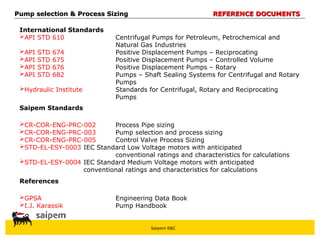Saipem E&C
Pump selection & Process Sizing
Pump selection & Process Sizing REFERENCE DOCUMENTS
REFERENCE DOCUMENTS
International Standards
API STD 610 Centrifugal Pumps for Petroleum, Petrochemical and
Natural Gas Industries
API STD 674 Positive Displacement Pumps – Reciprocating
API STD 675 Positive Displacement Pumps – Controlled Volume
API STD 676 Positive Displacement Pumps – Rotary
API STD 682 Pumps – Shaft Sealing Systems for Centrifugal and Rotary
Pumps
Hydraulic Institute Standards for Centrifugal, Rotary and Reciprocating
Pumps
Saipem Standards
CR-COR-ENG-PRC-002 Process Pipe sizing
CR-COR-ENG-PRC-003 Pump selection and process sizing
CR-COR-ENG-PRC-005 Control Valve Process Sizing
STD-EL-ESY-0003 IEC Standard Low Voltage motors with anticipated
conventional ratings and characteristics for calculations
STD-EL-ESY-0004 IEC Standard Medium Voltage motors with anticipated
conventional ratings and characteristics for calculations
References
GPSA Engineering Data Book
I.J. Karassik Pump Handbook
 