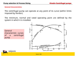 Saipem E&C
The centrifugal pump can operate at any point of its curve (within limits
imposed by Vendor).
The minimum, normal and rated operating point are defined by the
system in which it is installed.
Pump selection & Process Sizing
Pump selection & Process Sizing Kinetic-Centrifugal pumps
Kinetic-Centrifugal pumps
General characteristics
General
characteristic curves
of a centrifugal
pump
 