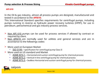 Saipem E&C
API 610
In the Oil & gas industry, almost all process pumps are designed, manufactured and
tested in accordance to the API610.
This International Standard specifies requirements for centrifugal pumps, including
pumps running in reverse as hydraulic power recovery turbines (HPRT), for use in
petroleum, petrochemical and gas industry process services.
 Non API 610 pumps can be used for process services if allowed by contract or
required by client.
 Non API610 are normally used for utilities and general services and are in
accordance to the followings codes:
 More used on European Market
• ISO 5199 – specification for centrifugal pump Class II
 More used on US standard and Market
• ASME B73.1 – Horizontal end suction centrifugal pump for chemical process
• ASME B73.2 – Vertical in line centrifugal pump for chemical process
• ASME B73.3 – Sealless Horizontal end suction centrifugal pump for chemical process.
Pump selection & Process Sizing
Pump selection & Process Sizing Kinetic-Centrifugal pumps
Kinetic-Centrifugal pumps
 
