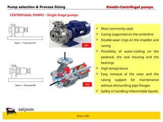 Saipem E&C
CENTRIFUGAL PUMPS – Single Stage pumps
OH1
OH2
 Most commonly used
 Casing supported on the centerline
 Double wear rings on the impeller and
casing
 Possibility of water-cooling on the
pedestal, the seal housing and the
bearings
 High temperature
 Easy removal of the rotor and the
casing support for maintenance
without dismantling pipe flanges
 Safety in handling inflammable liquids
Pump selection & Process Sizing
Pump selection & Process Sizing Kinetic-Centrifugal pumps
Kinetic-Centrifugal pumps
 