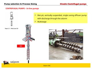 Saipem E&C
CENTRIFUGAL PUMPS – In line pumps
 Wet pit, vertically suspended, single casing diffuser pump
with discharge through the column
 Multistage
VS1
Pump selection & Process Sizing
Pump selection & Process Sizing Kinetic-Centrifugal pumps
Kinetic-Centrifugal pumps
 