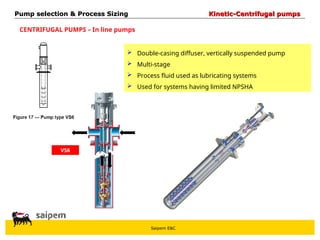 Saipem E&C
CENTRIFUGAL PUMPS – In line pumps
VS6
 Double-casing diffuser, vertically suspended pump
 Multi-stage
 Process fluid used as lubricating systems
 Used for systems having limited NPSHA
Pump selection & Process Sizing
Pump selection & Process Sizing Kinetic-Centrifugal pumps
Kinetic-Centrifugal pumps
 