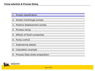 Saipem E&C
8. Calculation example
7. Engineering details
6. Pump control
5. Effects of fluid’s properties
4. Process sizing
3. Positive displacement pumps
Pump selection & Process Sizing
Pump selection & Process Sizing
2. Kinetic-Centrifugal pumps
1. Pumps classification
9. Process Data sheet preparation
 