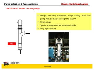 Saipem E&C
CENTRIFUGAL PUMPS – In line pumps
VS3
 Wet-pit, vertically suspended, single casing, axial flow
pump with discharge through the column
 Single-stage
 Special arrangement for sea water in-take
 Very high flowrate
Pump selection & Process Sizing
Pump selection & Process Sizing Kinetic-Centrifugal pumps
Kinetic-Centrifugal pumps
 