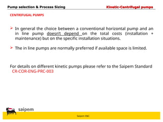 Saipem E&C
CENTRIFUGAL PUMPS
 In general the choice between a conventional horizontal pump and an
in line pump doesn’t depend on the total costs (installation +
maintenance) but on the specific installation situations.
 The in line pumps are normally preferred if available space is limited.
For details on different kinetic pumps please refer to the Saipem Standard
CR-COR-ENG-PRC-003
Pump selection & Process Sizing
Pump selection & Process Sizing Kinetic-Centrifugal pumps
Kinetic-Centrifugal pumps
 