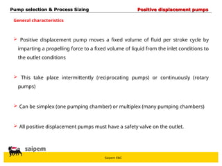 Saipem E&C
 Positive displacement pump moves a fixed volume of fluid per stroke cycle by
imparting a propelling force to a fixed volume of liquid from the inlet conditions to
the outlet conditions
 This take place intermittently (reciprocating pumps) or continuously (rotary
pumps)
 Can be simplex (one pumping chamber) or multiplex (many pumping chambers)
 All positive displacement pumps must have a safety valve on the outlet.
General characteristics
Pump selection & Process Sizing
Pump selection & Process Sizing Positive displacement pumps
Positive displacement pumps
 
