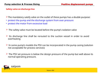 Saipem E&C
The mandatory satefy valve on the outlet of these pumps has a double purpose:
• protect the pump and the discharge system from over pressure
• protect the motor from excessive load
 The safety valve must be located before the pump’s isolation valve
 Its discharge line shall be rerouted to the suction vessel in order to avoid
overheating
 In some pump’s models the PSV can be incorporated in the pump casing (solution
not acceptable for process services)
 The PSV set pressure is below the design pressure of the pump but well above its
normal operating pressure.
Safety valve on discharge line
Pump selection & Process Sizing
Pump selection & Process Sizing Positive displacement pumps
Positive displacement pumps
 