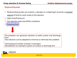 Saipem E&C
 Reciprocating pumps use a piston, a plunger or a diaphragm to pump a constant
volume of fluid for each stroke of the element
 High shutoff pressure
 Can operate under low NPSHA conditions
 Pulsating flow
Reciprocating pump
The pulsation can generate vibration on both suction and discharge
lines.
Two solutions can be adopted to minimize or eliminate this problem:
1)Increasing of number of piston or plungers
2)Installation of a dampers system on suction or discharge line
Pump selection & Process Sizing
Pump selection & Process Sizing Positive displacement pumps
Positive displacement pumps
 