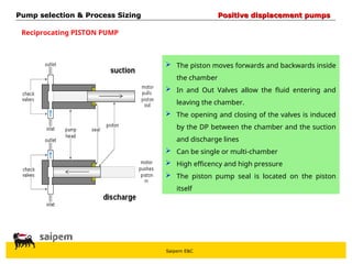 Saipem E&C
Reciprocating PISTON PUMP
 The piston moves forwards and backwards inside
the chamber
 In and Out Valves allow the fluid entering and
leaving the chamber.
 The opening and closing of the valves is induced
by the DP between the chamber and the suction
and discharge lines
 Can be single or multi-chamber
 High efficency and high pressure
 The piston pump seal is located on the piston
itself
Pump selection & Process Sizing
Pump selection & Process Sizing Positive displacement pumps
Positive displacement pumps
 