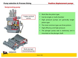 Saipem E&C
Triplex vertical
pump
Multi plunger
horizontal pump
 Work like the piston type
 Can be single or multi-chamber
 High pressure pumps are generally single-
piston type
 The most common type use three pistons
 High efficency and high pressure
 The plunger pump seal is stationary and is
mounted on the plunger shaft
Pump selection & Process Sizing
Pump selection & Process Sizing Positive displacement pumps
Positive displacement pumps
Reciprocating pump
 