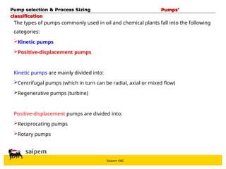 Saipem E&C
Pump selection & Process Sizing
Pump selection & Process Sizing Pumps’
Pumps’
classification
classification
The types of pumps commonly used in oil and chemical plants fall into the following
categories:
Kinetic pumps
Positive-displacement pumps
Kinetic pumps are mainly divided into:
Centrifugal pumps (which in turn can be radial, axial or mixed flow)
Regenerative pumps (turbine)
Positive-displacement pumps are divided into:
Reciprocating pumps
Rotary pumps
 