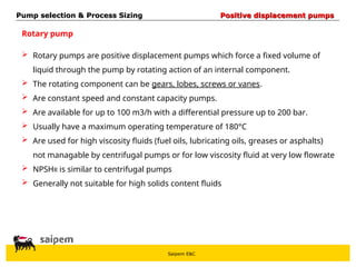 Saipem E&C
Rotary pump
 Rotary pumps are positive displacement pumps which force a fixed volume of
liquid through the pump by rotating action of an internal component.
 The rotating component can be gears, lobes, screws or vanes.
 Are constant speed and constant capacity pumps.
 Are available for up to 100 m3/h with a differential pressure up to 200 bar.
 Usually have a maximum operating temperature of 180°C
 Are used for high viscosity fluids (fuel oils, lubricating oils, greases or asphalts)
not managable by centrifugal pumps or for low viscosity fluid at very low flowrate
 NPSHR is similar to centrifugal pumps
 Generally not suitable for high solids content fluids
Pump selection & Process Sizing
Pump selection & Process Sizing Positive displacement pumps
Positive displacement pumps
 