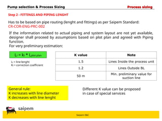 Saipem E&C
Step 2 - FITTINGS AND PIPING LENGHT
Has to be based on pipe routing (lenght and fittings) as per Saipem Standard:
CR-COR-ENG-PRC-002
If the information related to actual piping and system layout are not yet available,
designer shall proceed by assumptions based on plot plan and agreed with Piping
function.
For very preliminary estimation:
Li = ki * Lplot plan
Li = line lenght
Ki = correction coefficient
K value Note
1.5 Lines Inside the process unit
1.2 Lines Outside BL
50 m
Min. preliminary value for
suction line
General rule:
K increases with line diameter
K decreases with line lenght
Different K value can be proposed
in case of special services
Pump selection & Process Sizing
Pump selection & Process Sizing Process sizing
Process sizing
 
