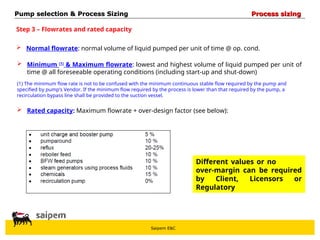 Saipem E&C
Step 3 – Flowrates and rated capacity
 Normal flowrate: normal volume of liquid pumped per unit of time @ op. cond.
 Minimum (1)
& Maximum flowrate: lowest and highest volume of liquid pumped per unit of
time @ all foreseeable operating conditions (including start-up and shut-down)
 Rated capacity: Maximum flowrate + over-design factor (see below):
(1) The minimum flow rate is not to be confused with the minimum continuous stable flow required by the pump and
specified by pump’s Vendor. If the minimum flow required by the process is lower than that required by the pump, a
recirculation bypass line shall be provided to the suction vessel.
Different values or no
over-margin can be required
by Client, Licensors or
Regulatory
Pump selection & Process Sizing
Pump selection & Process Sizing Process sizing
Process sizing
 