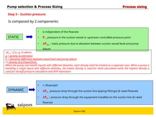 Saipem E&C
Step 3 – Suction pressure
STATIC
Is composed by 2 components:
DYNAMIC
• is indipendent of the flowrate
• P1 : pressure in the suction vessel or upstream controlled pressure point
• Psh1 : static pressure due to elevation between suction vessel level and pump
datum
•  (flowrate)2
• Pf1 : pressure drop through the suction line (piping+fittings) @ rated flowrate
• PE1 : pressure drop through the equipment installed on the suction line @ rated
flowrate
Psh1 = f (, g, h) where:
g = gravity acceleration
h = elevation difference between vessel level and pump datum
= density of pumped fluid.
When the pump can handle liquids with different densities, each density shall be treated as a separate case. When a pump is
handling a single liquid with different densities, the lowest density is used for head calculation while the highest density is
used for shutoff pressure calculation and BHP estimation
Pump selection & Process Sizing
Pump selection & Process Sizing Process sizing
Process sizing
 