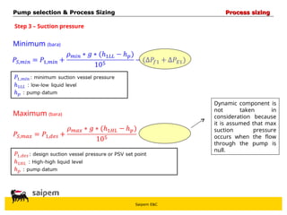 Saipem E&C
Step 3 – Suction pressure
Minimum (bara)
Maximum (bara)
Dynamic component is
not taken in
consideration because
it is assumed that max
suction pressure
occurs when the flow
through the pump is
null.
Pump selection & Process Sizing
Pump selection & Process Sizing Process sizing
Process sizing
 