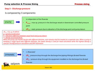 Saipem E&C
Step 3 – Discharge pressure
STATIC
Is composed by 3 components:
DYNAMIC
• is indipendent of the flowrate
• P2,max : max op. pressure in the discharge vessel or downstream controlled pressure
point
• Psh2 : static pressure due to elevation of the discharge point and pump datum
•  (flowrate)2
• Pf2 : pressure drop through the discharge line (piping+fittings) @rated flowrate
• PE2 : pressure drop through the equipment installed on the discharge line @rated
flowrate
Pump selection & Process Sizing
Pump selection & Process Sizing Process sizing
Process sizing
Psh2 = f (, g, h) where:
g = gravity acceleration
h = elevation difference between vessel level and pump datum
= density of pumped fluid.
When the pump can handle liquids with different densities, each density shall be treated as a separate case. When a pump is
handling a single liquid with different densities, the lowest density is used for head calculation while the highest density is
used for shutoff pressure calculation and BHP estimation
 